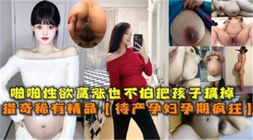 孕妻欲火难耐！临产孕妇激情交合高潮不断，无惧流产激烈抽插内射